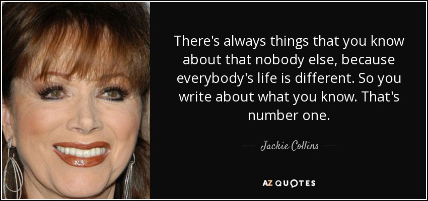There's always things that you know about that nobody else, because everybody's life is different. So you write about what you know. That's number one. - Jackie Collins