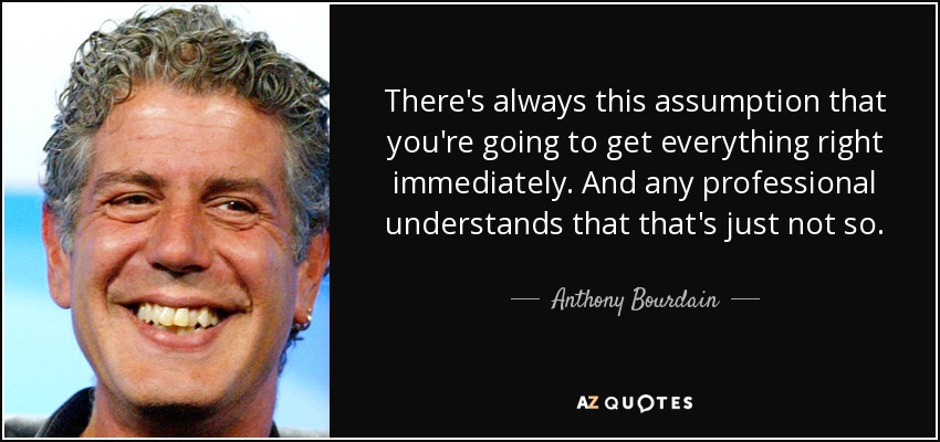 There's always this assumption that you're going to get everything right immediately. And any professional understands that that's just not so. - Anthony Bourdain