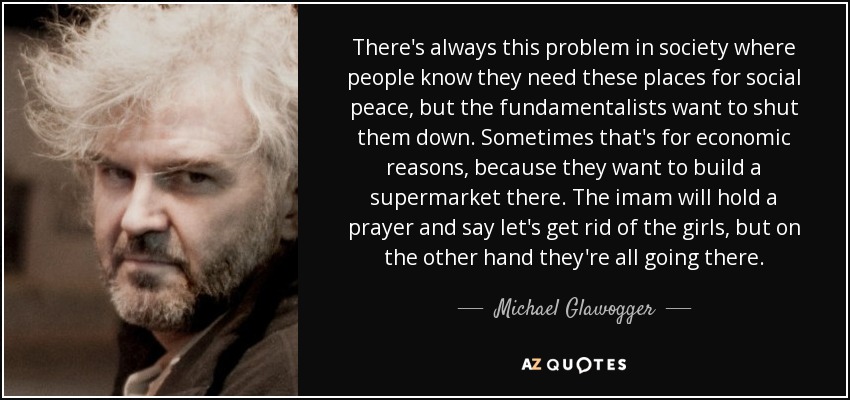 There's always this problem in society where people know they need these places for social peace, but the fundamentalists want to shut them down. Sometimes that's for economic reasons, because they want to build a supermarket there. The imam will hold a prayer and say let's get rid of the girls, but on the other hand they're all going there. - Michael Glawogger