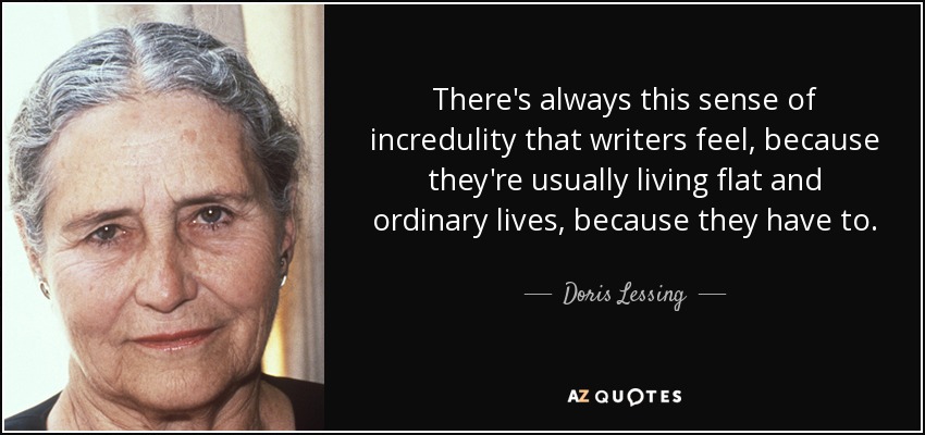 There's always this sense of incredulity that writers feel, because they're usually living flat and ordinary lives, because they have to. - Doris Lessing