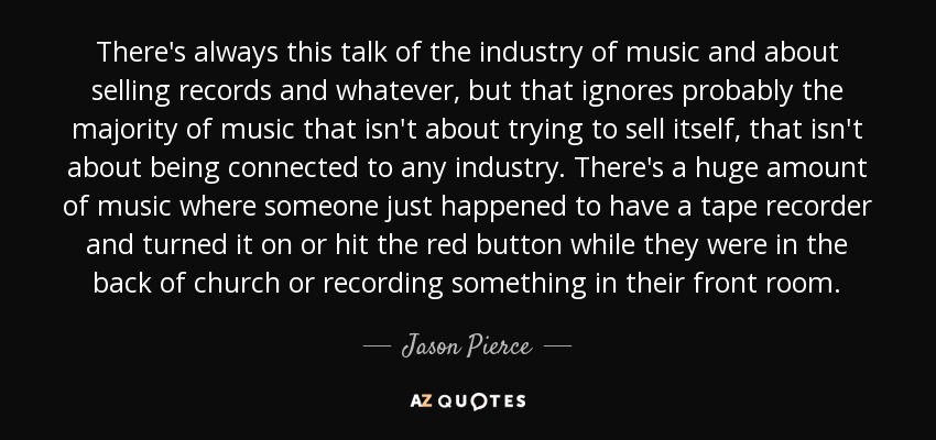 There's always this talk of the industry of music and about selling records and whatever, but that ignores probably the majority of music that isn't about trying to sell itself, that isn't about being connected to any industry. There's a huge amount of music where someone just happened to have a tape recorder and turned it on or hit the red button while they were in the back of church or recording something in their front room. - Jason Pierce