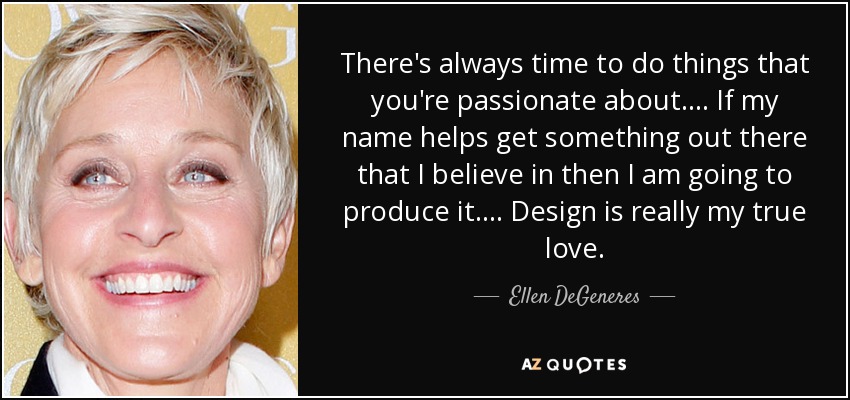 There's always time to do things that you're passionate about. ... If my name helps get something out there that I believe in then I am going to produce it. ... Design is really my true love. - Ellen DeGeneres