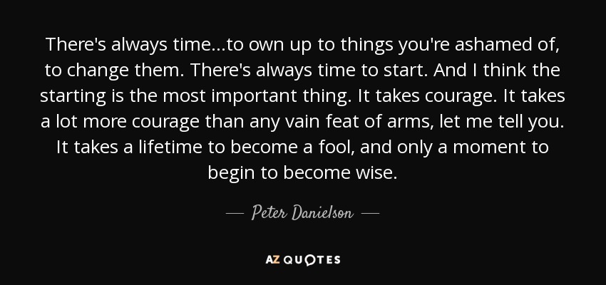 There's always time. . .to own up to things you're ashamed of, to change them. There's always time to start. And I think the starting is the most important thing. It takes courage. It takes a lot more courage than any vain feat of arms, let me tell you. It takes a lifetime to become a fool, and only a moment to begin to become wise. - Peter Danielson