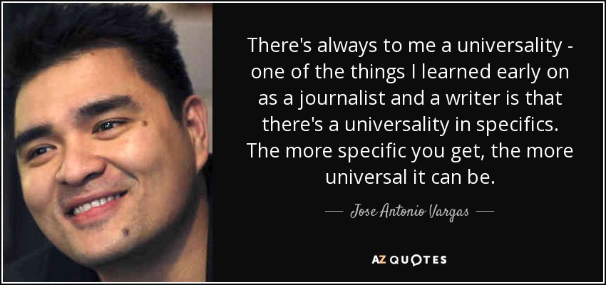 There's always to me a universality - one of the things I learned early on as a journalist and a writer is that there's a universality in specifics. The more specific you get, the more universal it can be. - Jose Antonio Vargas