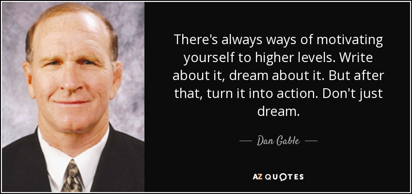 There's always ways of motivating yourself to higher levels. Write about it, dream about it. But after that, turn it into action. Don't just dream. - Dan Gable