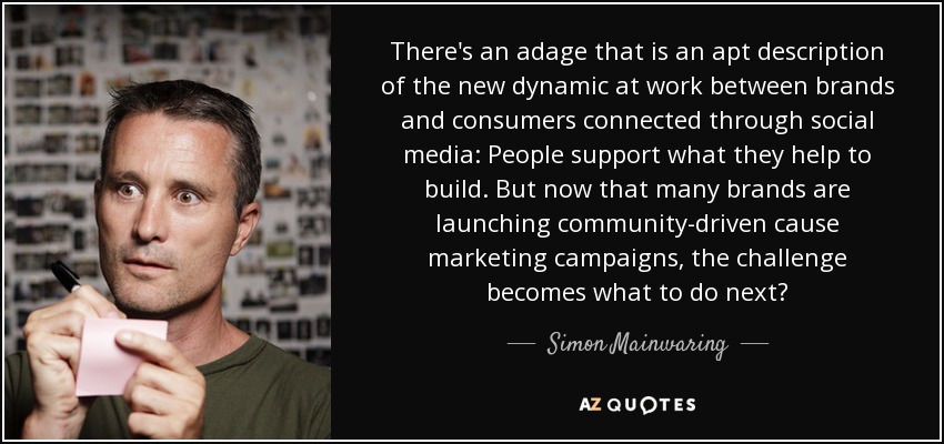 There's an adage that is an apt description of the new dynamic at work between brands and consumers connected through social media: People support what they help to build. But now that many brands are launching community-driven cause marketing campaigns, the challenge becomes what to do next? - Simon Mainwaring