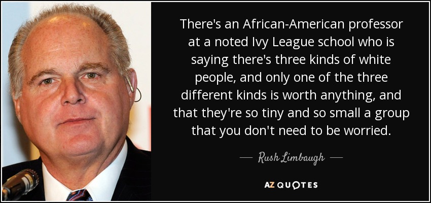 There's an African-American professor at a noted Ivy League school who is saying there's three kinds of white people, and only one of the three different kinds is worth anything, and that they're so tiny and so small a group that you don't need to be worried. - Rush Limbaugh