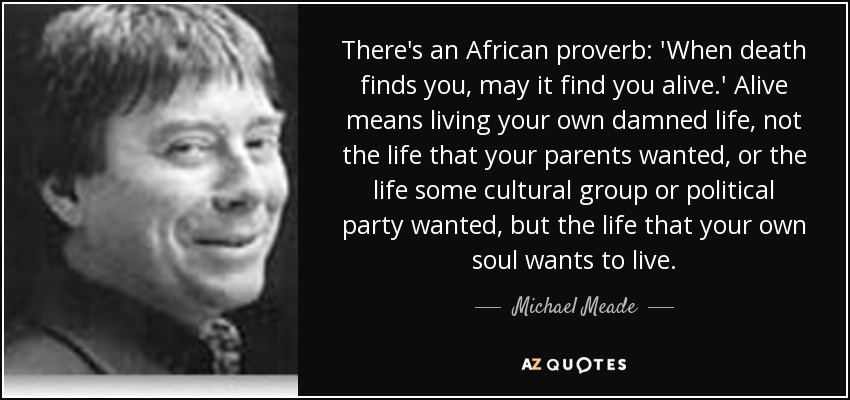 There's an African proverb: 'When death finds you, may it find you alive.' Alive means living your own damned life, not the life that your parents wanted, or the life some cultural group or political party wanted, but the life that your own soul wants to live. - Michael Meade