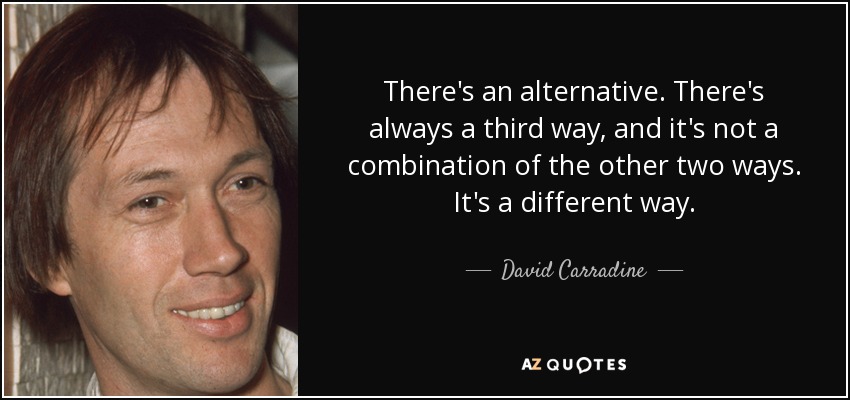 There's an alternative. There's always a third way, and it's not a combination of the other two ways. It's a different way. - David Carradine