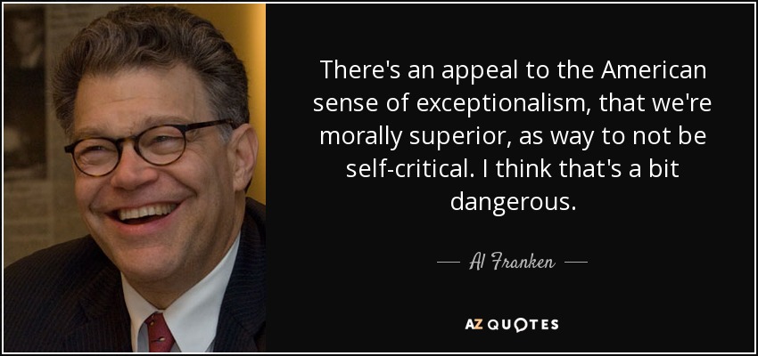 There's an appeal to the American sense of exceptionalism, that we're morally superior, as way to not be self-critical. I think that's a bit dangerous. - Al Franken