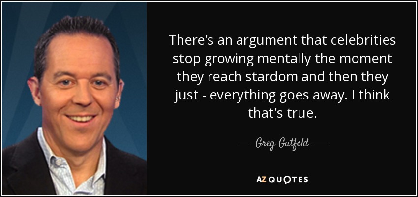 There's an argument that celebrities stop growing mentally the moment they reach stardom and then they just - everything goes away. I think that's true. - Greg Gutfeld