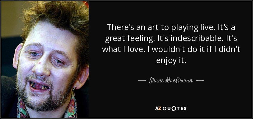 There's an art to playing live. It's a great feeling. It's indescribable. It's what I love. I wouldn't do it if I didn't enjoy it. - Shane MacGowan