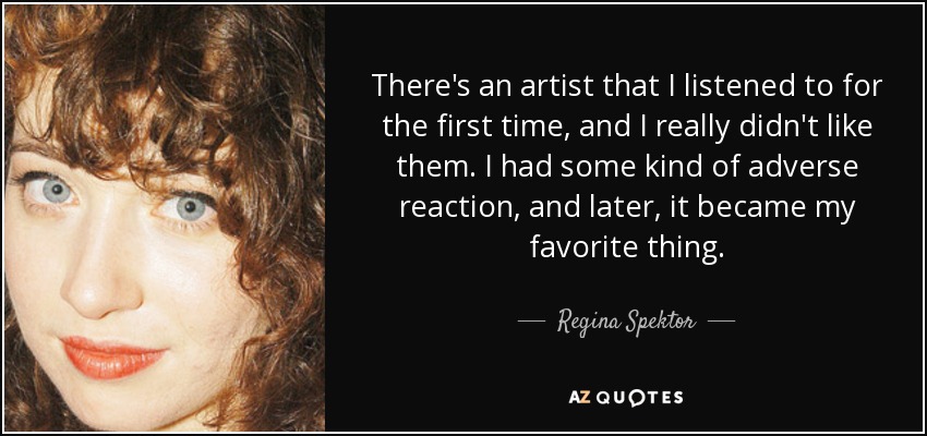 There's an artist that I listened to for the first time, and I really didn't like them. I had some kind of adverse reaction, and later, it became my favorite thing. - Regina Spektor