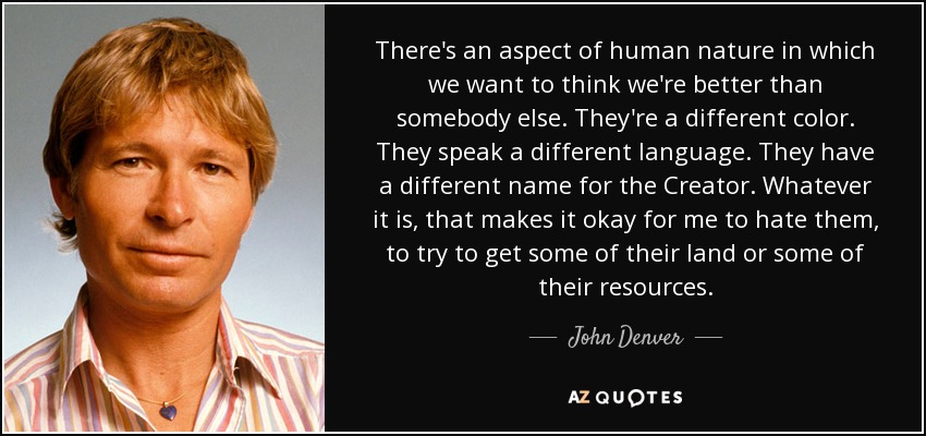 There's an aspect of human nature in which we want to think we're better than somebody else. They're a different color. They speak a different language. They have a different name for the Creator. Whatever it is, that makes it okay for me to hate them, to try to get some of their land or some of their resources. - John Denver