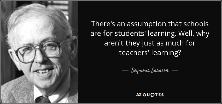 There's an assumption that schools are for students' learning. Well, why aren't they just as much for teachers' learning? - Seymour Sarason