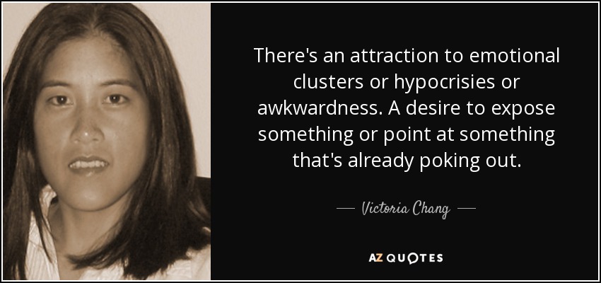 There's an attraction to emotional clusters or hypocrisies or awkwardness. A desire to expose something or point at something that's already poking out. - Victoria Chang