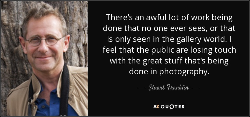 There's an awful lot of work being done that no one ever sees, or that is only seen in the gallery world. I feel that the public are losing touch with the great stuff that's being done in photography. - Stuart Franklin