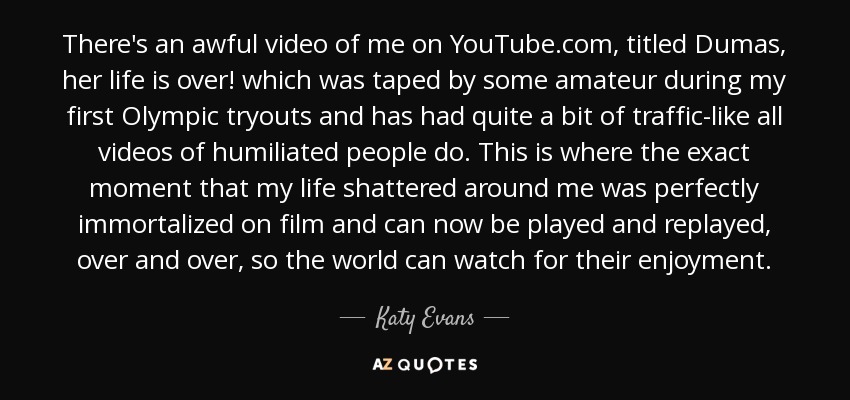 There's an awful video of me on YouTube.com, titled Dumas, her life is over! which was taped by some amateur during my first Olympic tryouts and has had quite a bit of traffic-like all videos of humiliated people do. This is where the exact moment that my life shattered around me was perfectly immortalized on film and can now be played and replayed, over and over, so the world can watch for their enjoyment. - Katy Evans