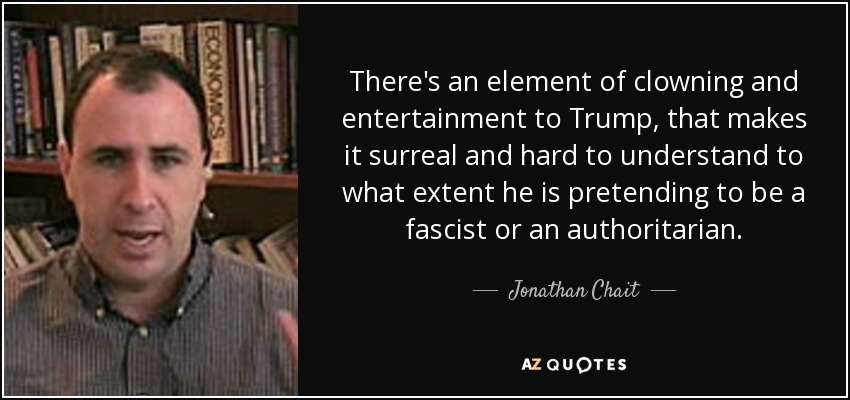 There's an element of clowning and entertainment to Trump, that makes it surreal and hard to understand to what extent he is pretending to be a fascist or an authoritarian. - Jonathan Chait