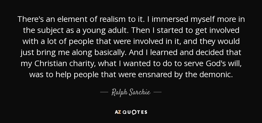 There's an element of realism to it. I immersed myself more in the subject as a young adult. Then I started to get involved with a lot of people that were involved in it, and they would just bring me along basically. And I learned and decided that my Christian charity, what I wanted to do to serve God's will, was to help people that were ensnared by the demonic. - Ralph Sarchie