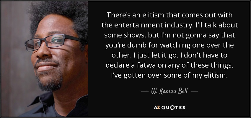 There's an elitism that comes out with the entertainment industry. I'll talk about some shows, but I'm not gonna say that you're dumb for watching one over the other. I just let it go. I don't have to declare a fatwa on any of these things. I've gotten over some of my elitism. - W. Kamau Bell