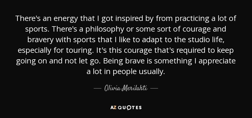 There's an energy that I got inspired by from practicing a lot of sports. There's a philosophy or some sort of courage and bravery with sports that I like to adapt to the studio life, especially for touring. It's this courage that's required to keep going on and not let go. Being brave is something I appreciate a lot in people usually. - Olivia Merilahti