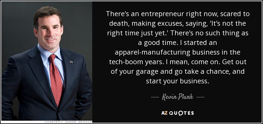 There's an entrepreneur right now, scared to death, making excuses, saying, 'It's not the right time just yet.' There's no such thing as a good time. I started an apparel-manufacturing business in the tech-boom years. I mean, come on. Get out of your garage and go take a chance, and start your business. - Kevin Plank