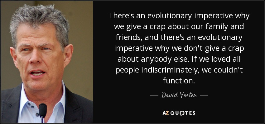 There's an evolutionary imperative why we give a crap about our family and friends, and there's an evolutionary imperative why we don't give a crap about anybody else. If we loved all people indiscriminately, we couldn't function. - David Foster