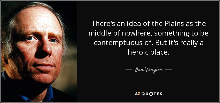 There's an idea of the Plains as the middle of nowhere, something to be contemptuous of. But it's really a heroic place. - Ian Frazier