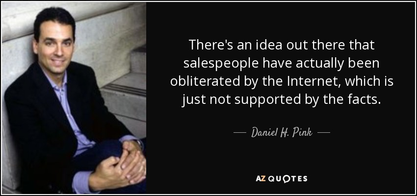 There's an idea out there that salespeople have actually been obliterated by the Internet, which is just not supported by the facts. - Daniel H. Pink