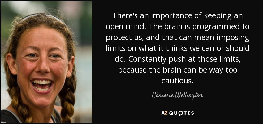 There's an importance of keeping an open mind. The brain is programmed to protect us, and that can mean imposing limits on what it thinks we can or should do. Constantly push at those limits, because the brain can be way too cautious. - Chrissie Wellington