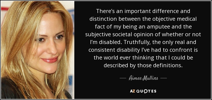 There’s an important difference and distinction between the objective medical fact of my being an amputee and the subjective societal opinion of whether or not I’m disabled. Truthfully, the only real and consistent disability I’ve had to confront is the world ever thinking that I could be described by those definitions. - Aimee Mullins
