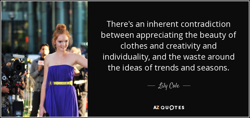 There's an inherent contradiction between appreciating the beauty of clothes and creativity and individuality, and the waste around the ideas of trends and seasons. - Lily Cole