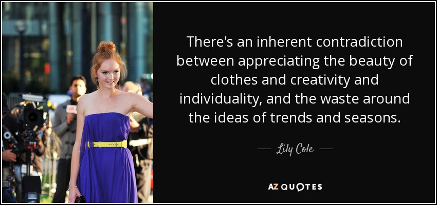 There's an inherent contradiction between appreciating the beauty of clothes and creativity and individuality, and the waste around the ideas of trends and seasons. - Lily Cole