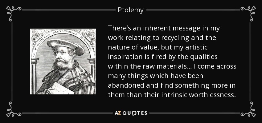 There’s an inherent message in my work relating to recycling and the nature of value, but my artistic inspiration is fired by the qualities within the raw materials… I come across many things which have been abandoned and find something more in them than their intrinsic worthlessness. - Ptolemy