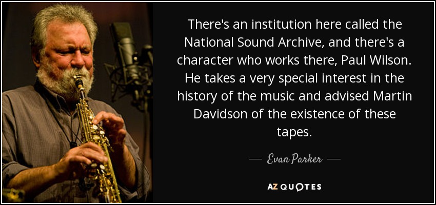There's an institution here called the National Sound Archive, and there's a character who works there, Paul Wilson. He takes a very special interest in the history of the music and advised Martin Davidson of the existence of these tapes. - Evan Parker