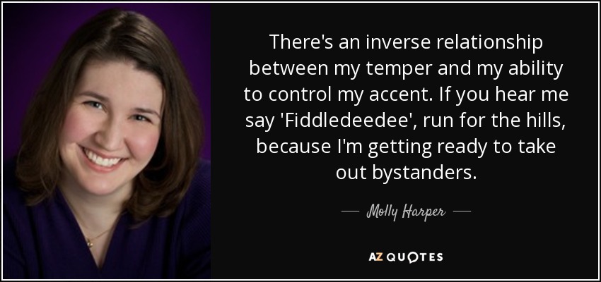 There's an inverse relationship between my temper and my ability to control my accent. If you hear me say 'Fiddledeedee', run for the hills, because I'm getting ready to take out bystanders. - Molly Harper