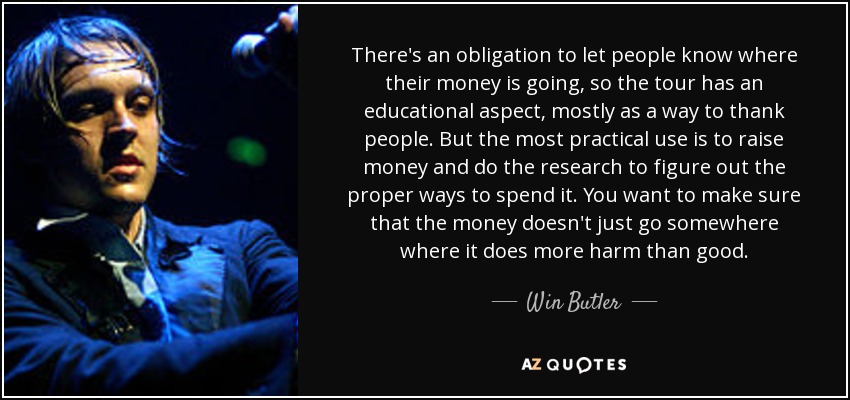 There's an obligation to let people know where their money is going, so the tour has an educational aspect, mostly as a way to thank people. But the most practical use is to raise money and do the research to figure out the proper ways to spend it. You want to make sure that the money doesn't just go somewhere where it does more harm than good. - Win Butler