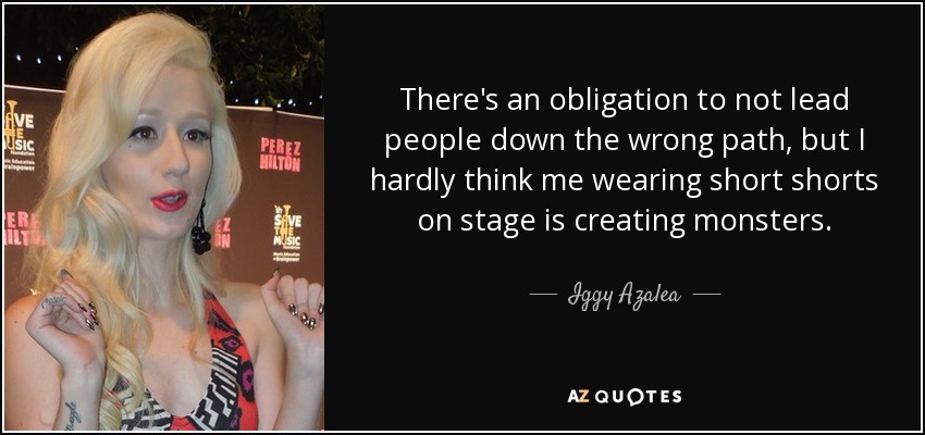There's an obligation to not lead people down the wrong path, but I hardly think me wearing short shorts on stage is creating monsters. - Iggy Azalea