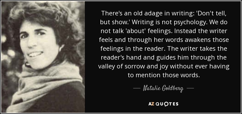 There's an old adage in writing: 'Don't tell, but show.' Writing is not psychology. We do not talk 'about' feelings. Instead the writer feels and through her words awakens those feelings in the reader. The writer takes the reader's hand and guides him through the valley of sorrow and joy without ever having to mention those words. - Natalie Goldberg
