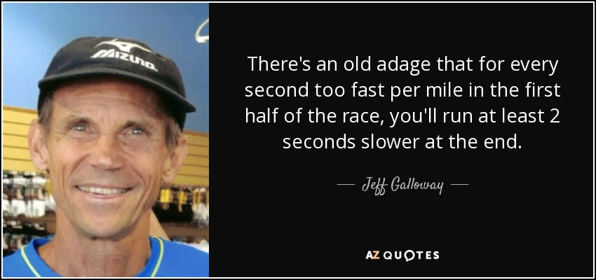 There's an old adage that for every second too fast per mile in the first half of the race, you'll run at least 2 seconds slower at the end. - Jeff Galloway