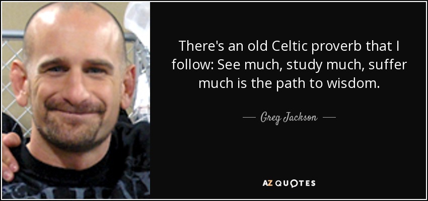 There's an old Celtic proverb that I follow: See much, study much, suffer much is the path to wisdom. - Greg Jackson