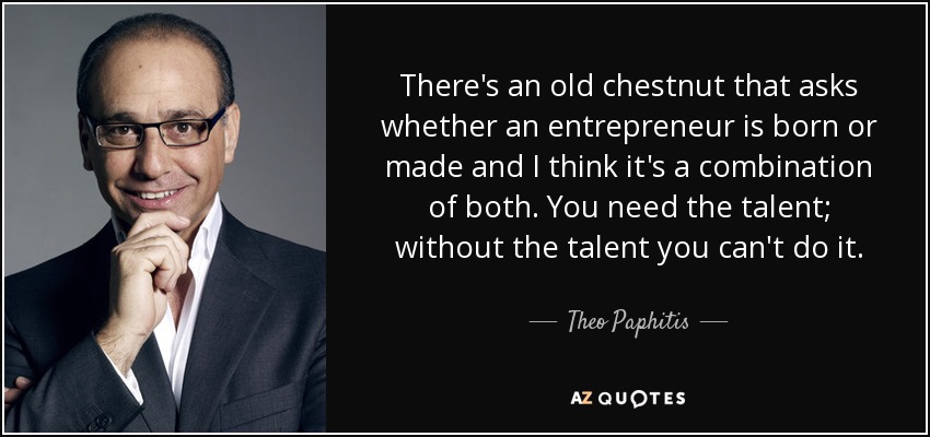 There's an old chestnut that asks whether an entrepreneur is born or made and I think it's a combination of both. You need the talent; without the talent you can't do it. - Theo Paphitis