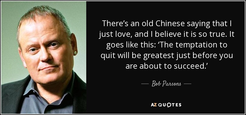 There’s an old Chinese saying that I just love, and I believe it is so true. It goes like this: ‘The temptation to quit will be greatest just before you are about to succeed.’ - Bob Parsons