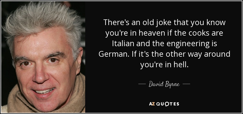 There's an old joke that you know you're in heaven if the cooks are Italian and the engineering is German. If it's the other way around you're in hell. - David Byrne