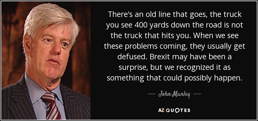 There's an old line that goes, the truck you see 400 yards down the road is not the truck that hits you. When we see these problems coming, they usually get defused. Brexit may have been a surprise, but we recognized it as something that could possibly happen. - John Manley