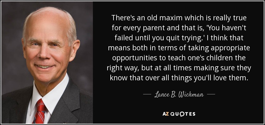There's an old maxim which is really true for every parent and that is, 'You haven't failed until you quit trying.' I think that means both in terms of taking appropriate opportunities to teach one's children the right way, but at all times making sure they know that over all things you'll love them. - Lance B. Wickman