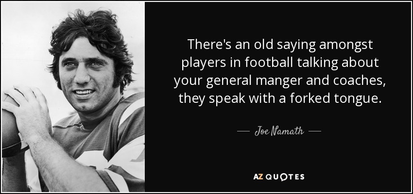 There's an old saying amongst players in football talking about your general manger and coaches, they speak with a forked tongue. - Joe Namath