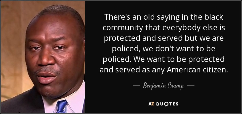 There's an old saying in the black community that everybody else is protected and served but we are policed, we don't want to be policed. We want to be protected and served as any American citizen. - Benjamin Crump