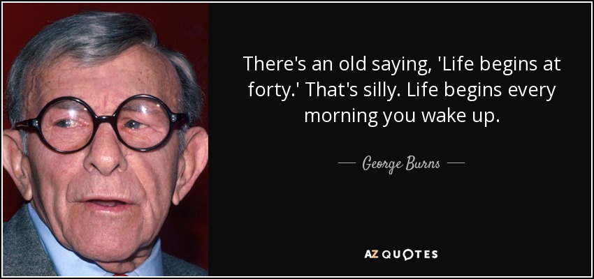 There's an old saying, 'Life begins at forty.' That's silly. Life begins every morning you wake up. - George Burns